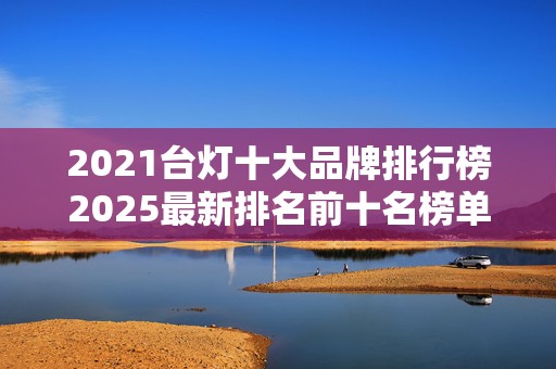 2021台灯十大品牌排行榜2025最新排名前十名榜单出炉