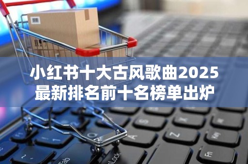 小红书十大古风歌曲2025最新排名前十名榜单出炉