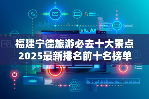 福建宁德旅游必去十大景点2025最新排名前十名榜单出炉