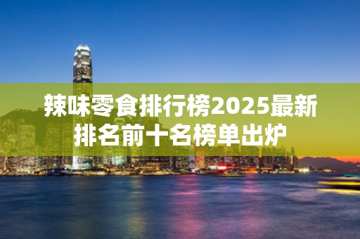 辣味零食排行榜2025最新排名前十名榜单出炉