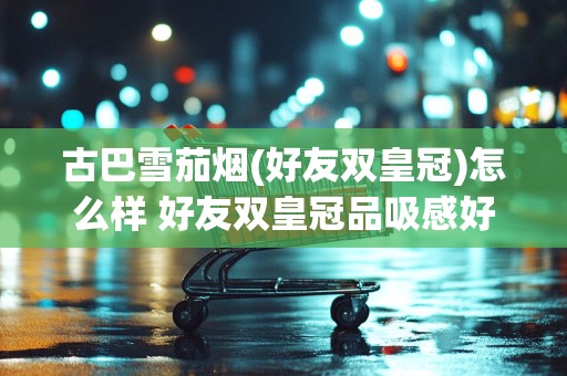 古巴雪茄烟(好友双皇冠)怎么样 好友双皇冠品吸感好吗