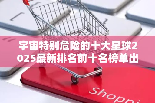 宇宙特别危险的十大星球2025最新排名前十名榜单出炉