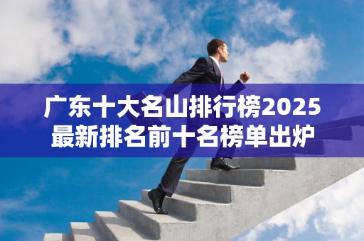 广东十大名山排行榜2025最新排名前十名榜单出炉
