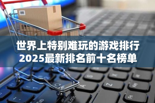 世界上特别难玩的游戏排行2025最新排名前十名榜单出炉