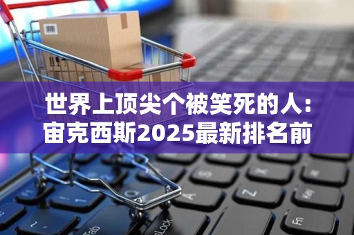 世界上顶尖个被笑死的人:宙克西斯2025最新排名前十名榜单出炉
