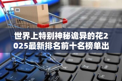 世界上特别神秘诡异的花2025最新排名前十名榜单出炉