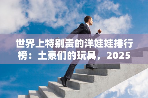 世界上特别贵的洋娃娃排行榜：土豪们的玩具，2025最新排名前十名榜单出炉