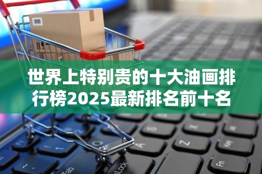 世界上特别贵的十大油画排行榜2025最新排名前十名榜单出炉