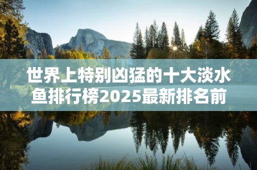 世界上特别凶猛的十大淡水鱼排行榜2025最新排名前十名榜单出炉