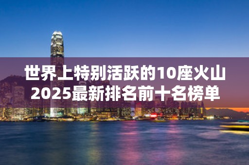 世界上特别活跃的10座火山2025最新排名前十名榜单出炉