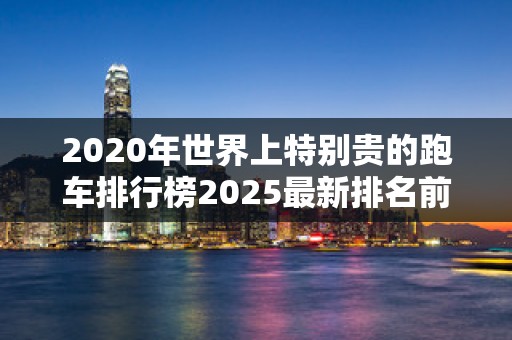 2020年世界上特别贵的跑车排行榜2025最新排名前十名榜单出炉