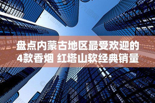 盘点内蒙古地区最受欢迎的4款香烟 红塔山软经典销量最高