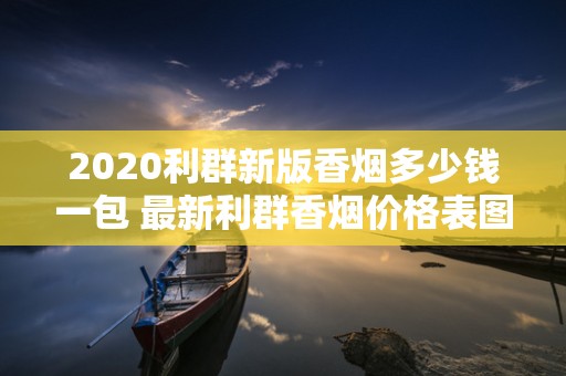 2020利群新版香烟多少钱一包 最新利群香烟价格表图排行榜