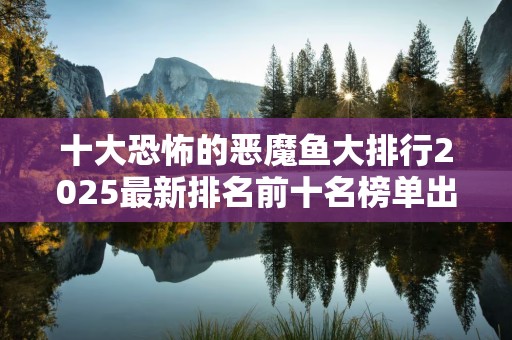 十大恐怖的恶魔鱼大排行2025最新排名前十名榜单出炉