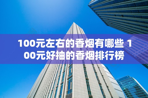 100元左右的香烟有哪些 100元好抽的香烟排行榜