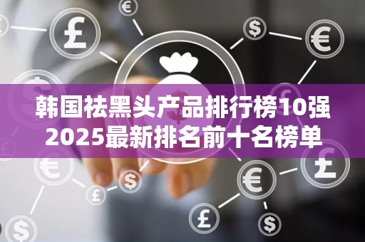 韩国祛黑头产品排行榜10强2025最新排名前十名榜单出炉