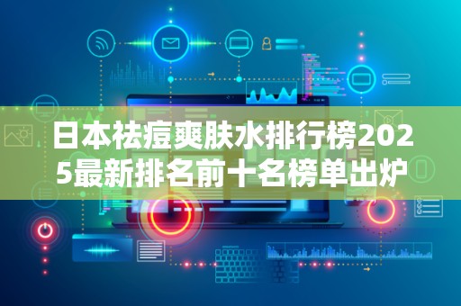 日本祛痘爽肤水排行榜2025最新排名前十名榜单出炉
