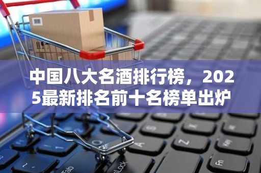 中国八大名酒排行榜，2025最新排名前十名榜单出炉