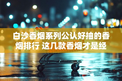 白沙香烟系列公认好抽的香烟排行 这几款香烟才是经典！