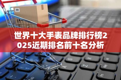 世界十大手表品牌排行榜2025近期排名前十名分析