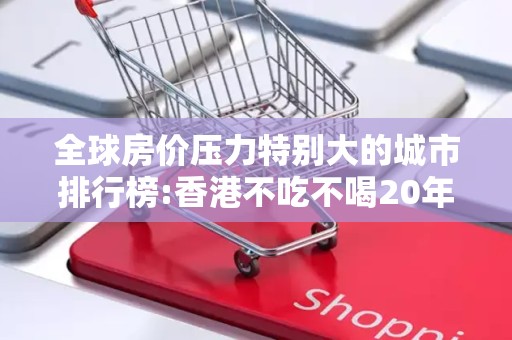 全球房价压力特别大的城市排行榜:香港不吃不喝20年才能买房2025近期排名前十名分析