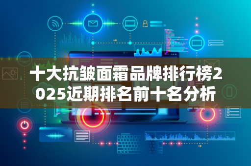 十大抗皱面霜品牌排行榜2025近期排名前十名分析