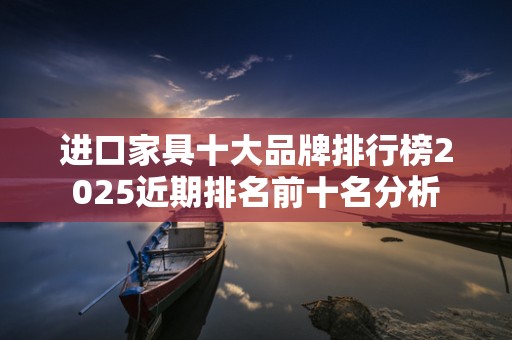 进口家具十大品牌排行榜2025近期排名前十名分析