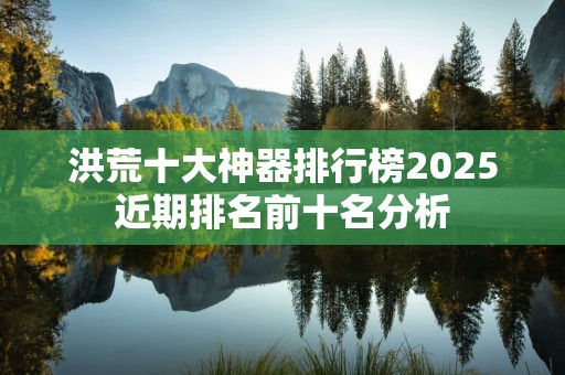 洪荒十大神器排行榜2025近期排名前十名分析