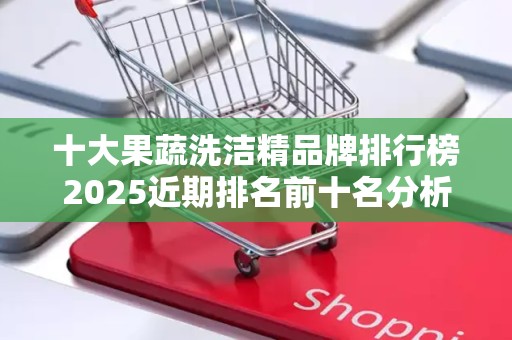 十大果蔬洗洁精品牌排行榜2025近期排名前十名分析