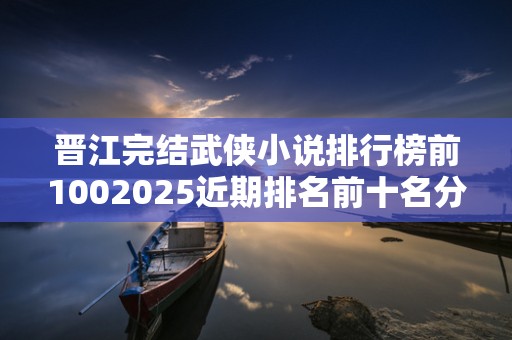 晋江完结武侠小说排行榜前1002025近期排名前十名分析
