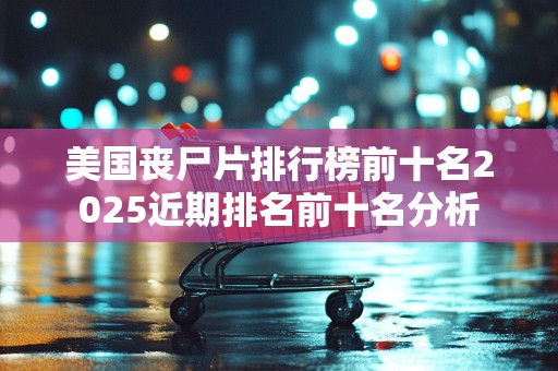 美国丧尸片排行榜前十名2025近期排名前十名分析