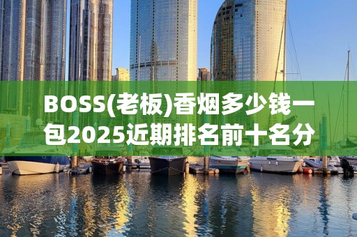 BOSS(老板)香烟多少钱一包2025近期排名前十名分析