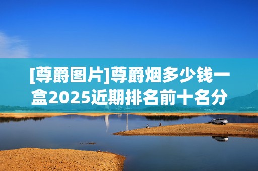 [尊爵图片]尊爵烟多少钱一盒2025近期排名前十名分析