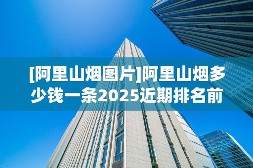 [阿里山烟图片]阿里山烟多少钱一条2025近期排名前十名分析