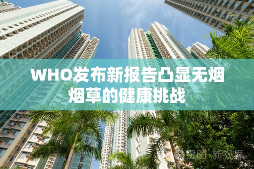 WHO发布新报告凸显无烟烟草的健康挑战