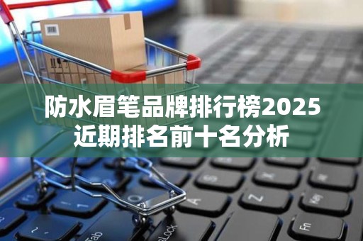防水眉笔品牌排行榜2025近期排名前十名分析