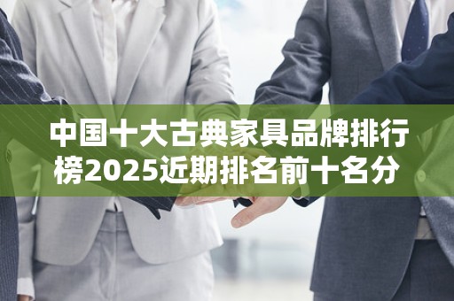 中国十大古典家具品牌排行榜2025近期排名前十名分析