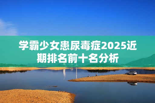 学霸少女患尿毒症2025近期排名前十名分析