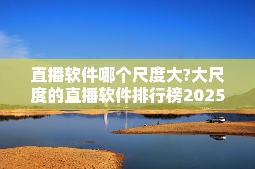 直播软件哪个尺度大?大尺度的直播软件排行榜2025近期排名前十名分析