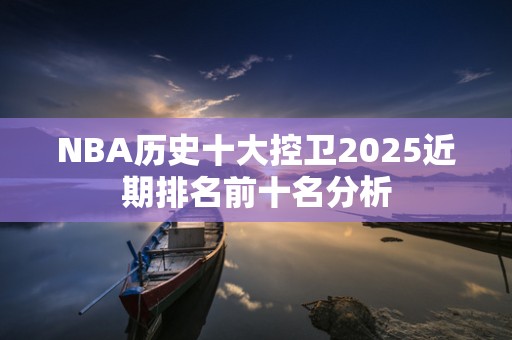 NBA历史十大控卫2025近期排名前十名分析