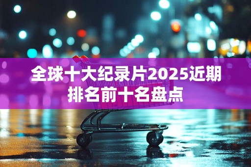 全球十大纪录片2025近期排名前十名盘点
