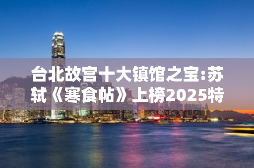 台北故宫十大镇馆之宝:苏轼《寒食帖》上榜2025特别新排名前十名分析