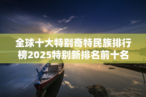 全球十大特别奇特民族排行榜2025特别新排名前十名分析