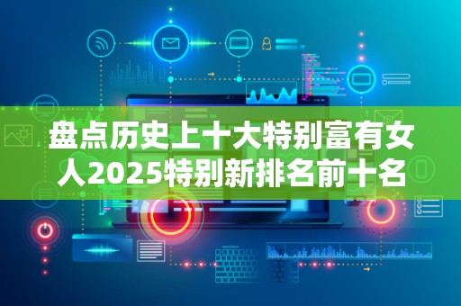 盘点历史上十大特别富有女人2025特别新排名前十名分析