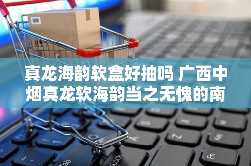 真龙海韵软盒好抽吗 广西中烟真龙软海韵当之无愧的南海龙王