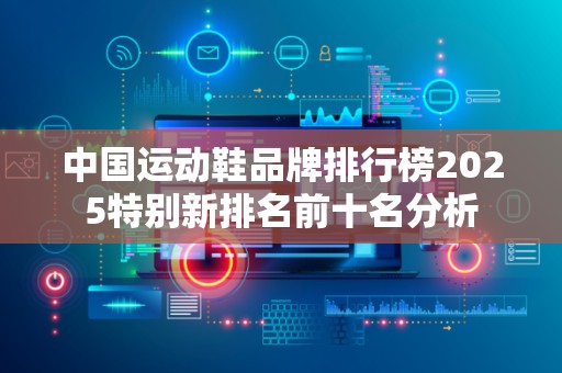 中国运动鞋品牌排行榜2025特别新排名前十名分析