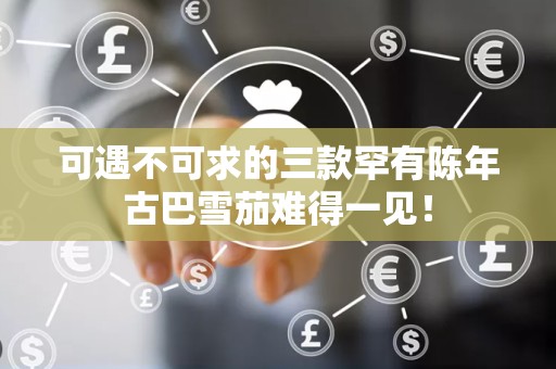 可遇不可求的三款罕有陈年古巴雪茄难得一见！