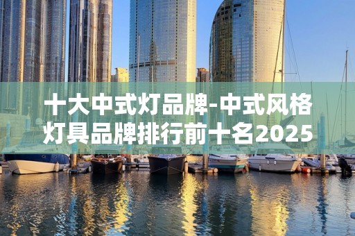 十大中式灯品牌-中式风格灯具品牌排行前十名2025特别新排名前十名分析