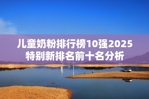 儿童奶粉排行榜10强2025特别新排名前十名分析