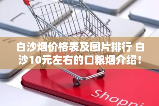 白沙烟价格表及图片排行 白沙10元左右的口粮烟介绍！